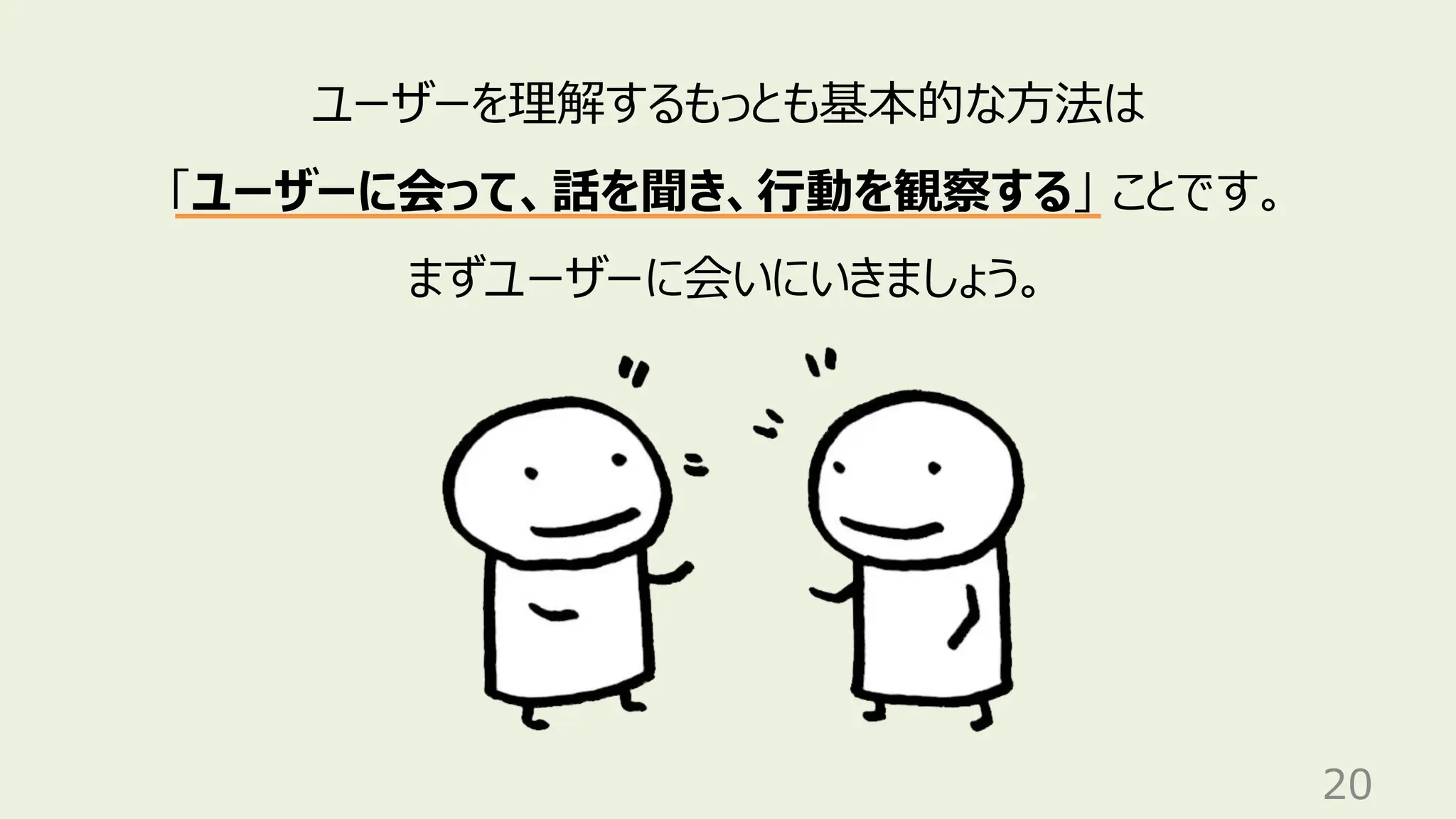20
ユーザーを理解するもっとも基本的な方法は
「ユーザーに会って、話を聞き、行動を観察する」 ことです。
まずユーザーに会いにいきましょう。
 