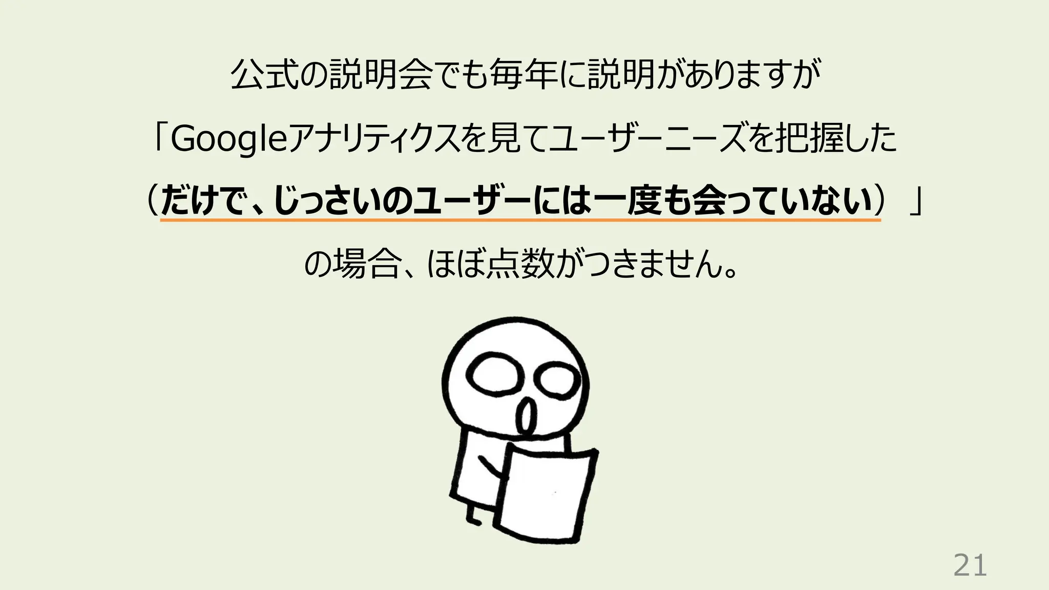 21
公式の説明会でも毎年に説明がありますが
「Googleアナリティクスを見てユーザーニーズを把握した
（だけで、じっさいのユーザーには一度も会っていない）」
の場合、ほぼ点数がつきません。
 