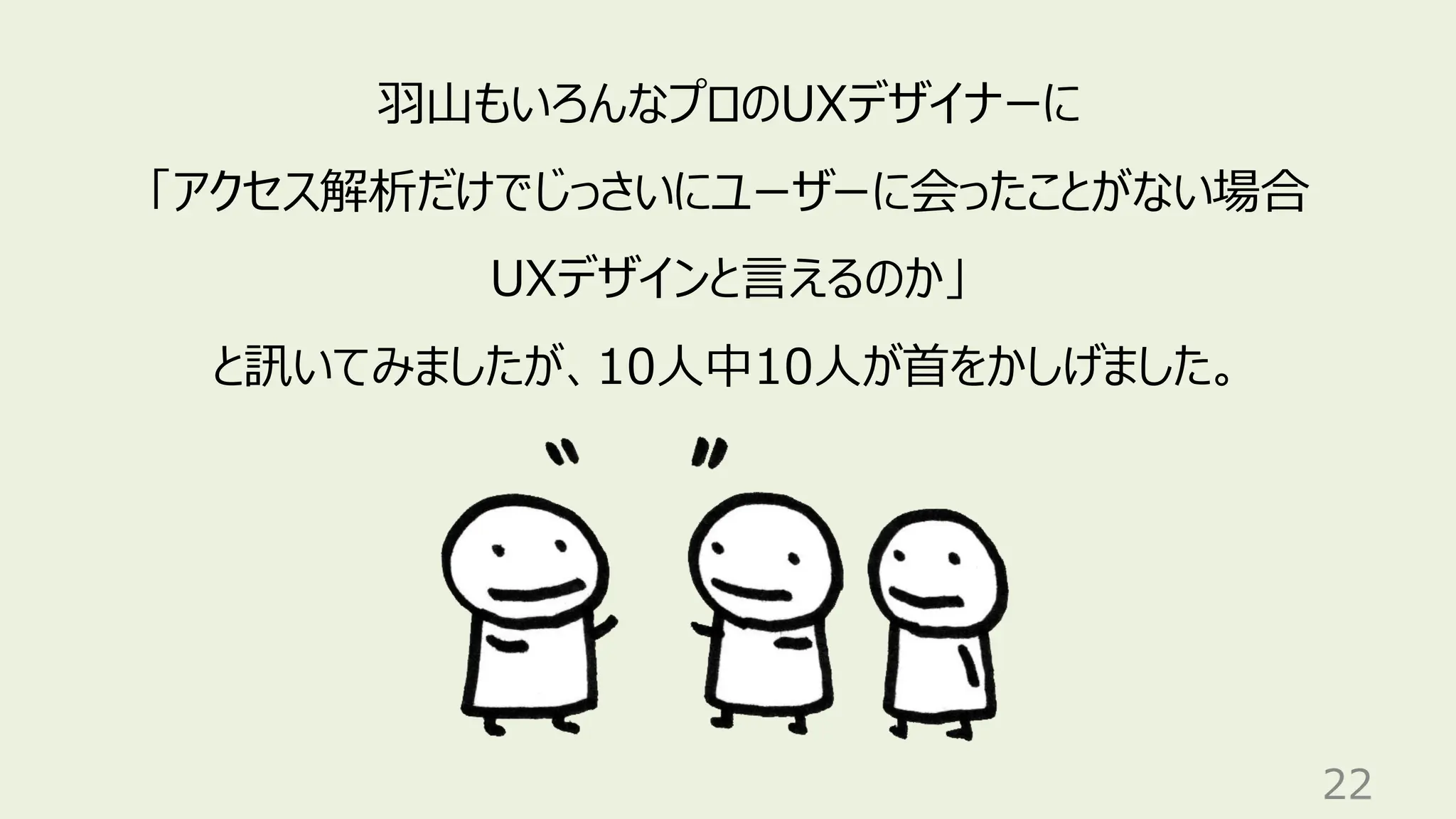 22
羽山もいろんなプロのUXデザイナーに
「アクセス解析だけでじっさいにユーザーに会ったことがない場合
UXデザインと言えるのか」
と訊いてみましたが、10人中10人が首をかしげました。
 