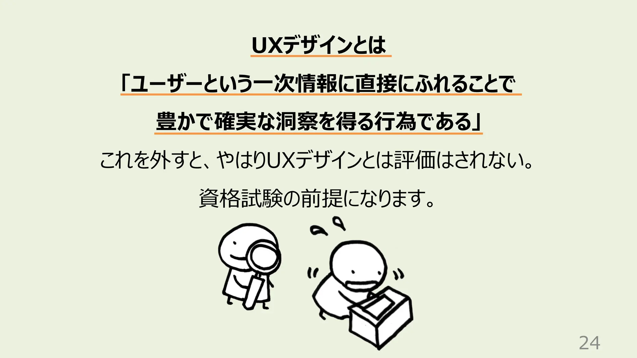 24
UXデザインとは
「ユーザーという一次情報に直接にふれることで
豊かで確実な洞察を得る行為である」
これを外すと、やはりUXデザインとは評価はされない。
資格試験の前提になります。
 