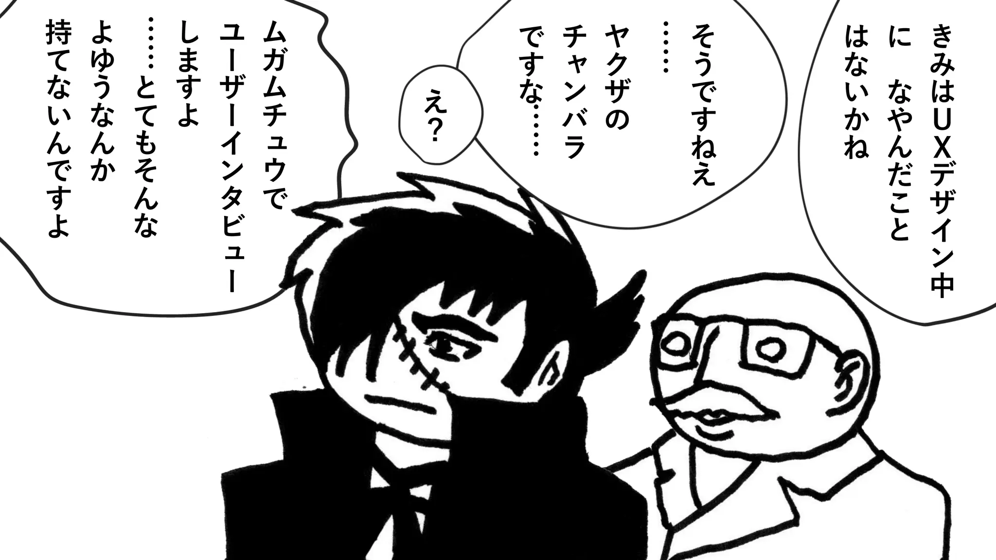 き
み
は
Ｕ
Ｘ
デ
ザ
イ
ン
中
に
な
や
ん
だ
こ
と
は
な
い
か
ね
そ
う
で
す
ね
え
……
ヤ
ク
ザ
の
チ
ャ
ン
バ
ラ
で
す
な
……
え
？
ム
ガ
ム
チ
ュ
ウ
で
ユ
ー
ザ
ー
イ
ン
タ
ビ
ュ
ー
し
ま
す
よ
……
と
て
も
そ
ん
な
よ
ゆ
う
な
ん
か
持
て
な
い
ん
で
す
よ
 