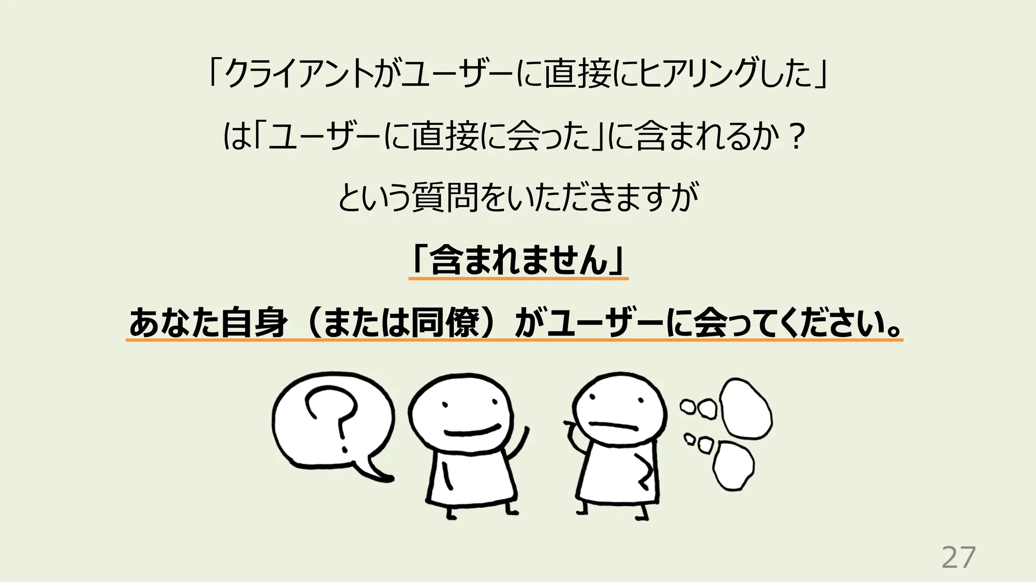27
「クライアントがユーザーに直接にヒアリングした」
は「ユーザーに直接に会った」に含まれるか？
という質問をいただきますが
「含まれません」
あなた自身（または同僚）がユーザーに会ってください。
 