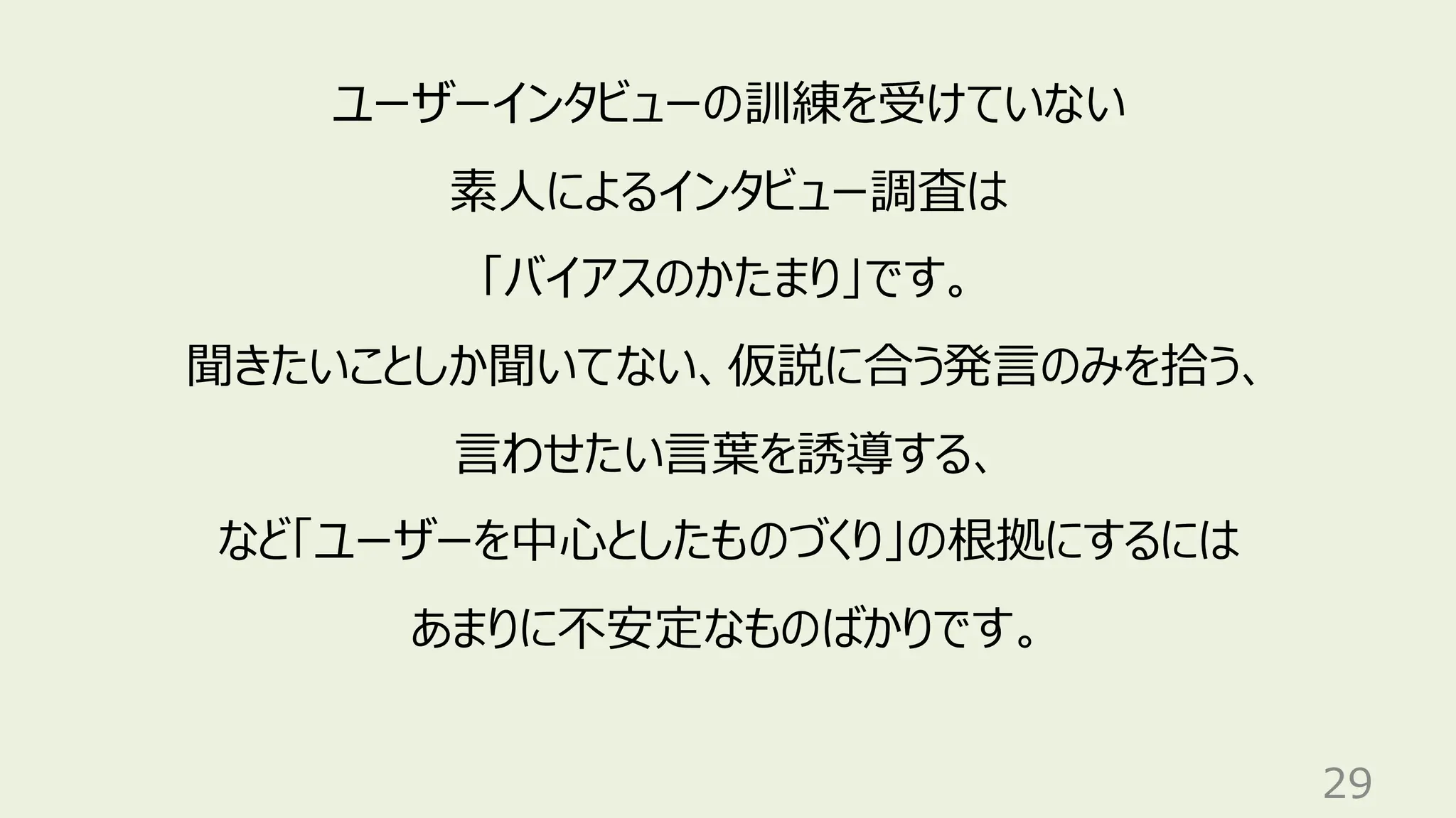 29
ユーザーインタビューの訓練を受けていない
素人によるインタビュー調査は
「バイアスのかたまり」です。
聞きたいことしか聞いてない、仮説に合う発言のみを拾う、
言わせたい言葉を誘導する、
など「ユーザーを中心としたものづくり」の根拠にするには
あまりに不安定なものばかりです。
 