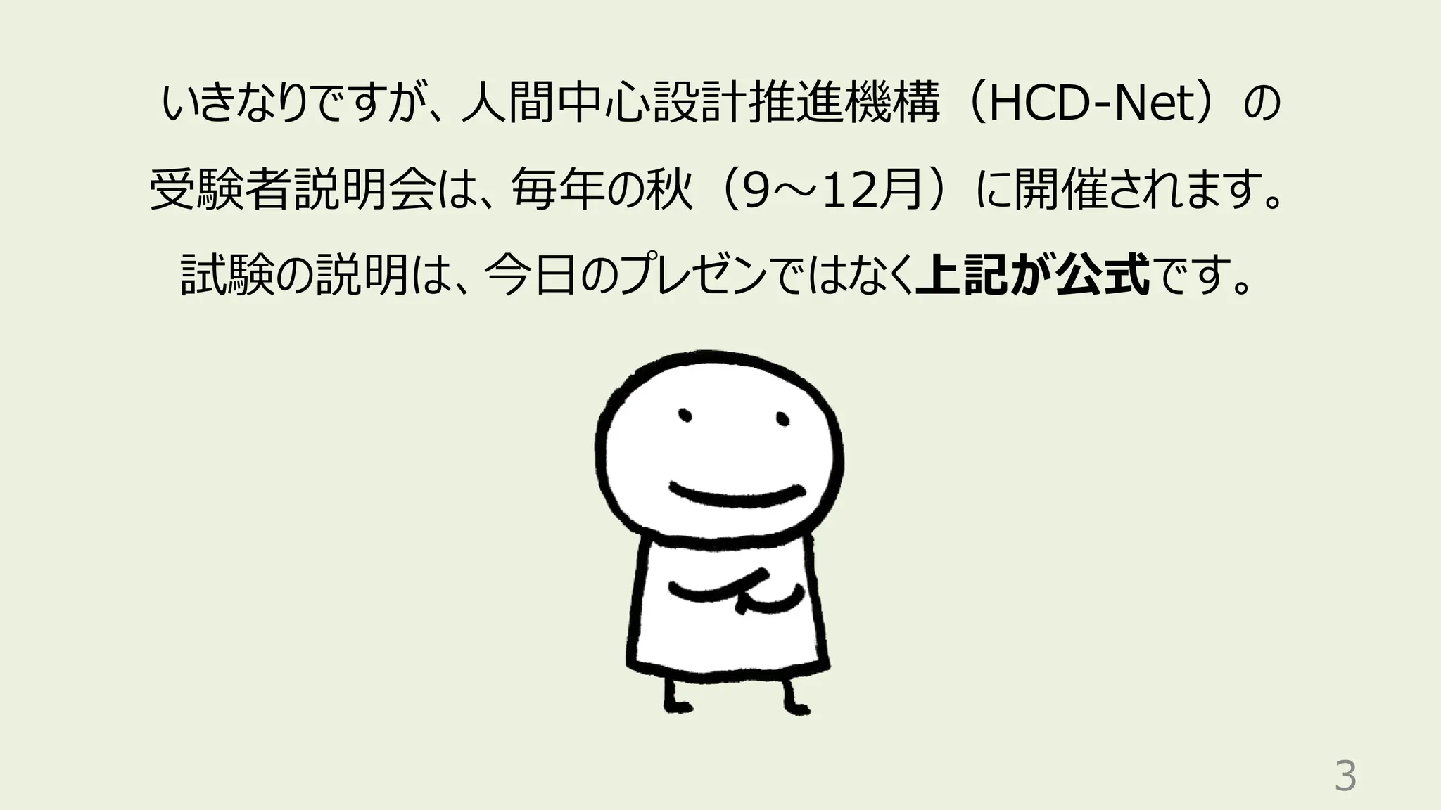 3
いきなりですが、人間中心設計推進機構（HCD-Net）の
受験者説明会は、毎年の秋（9〜12月）に開催されます。
試験の説明は、今日のプレゼンではなく上記が公式です。
 