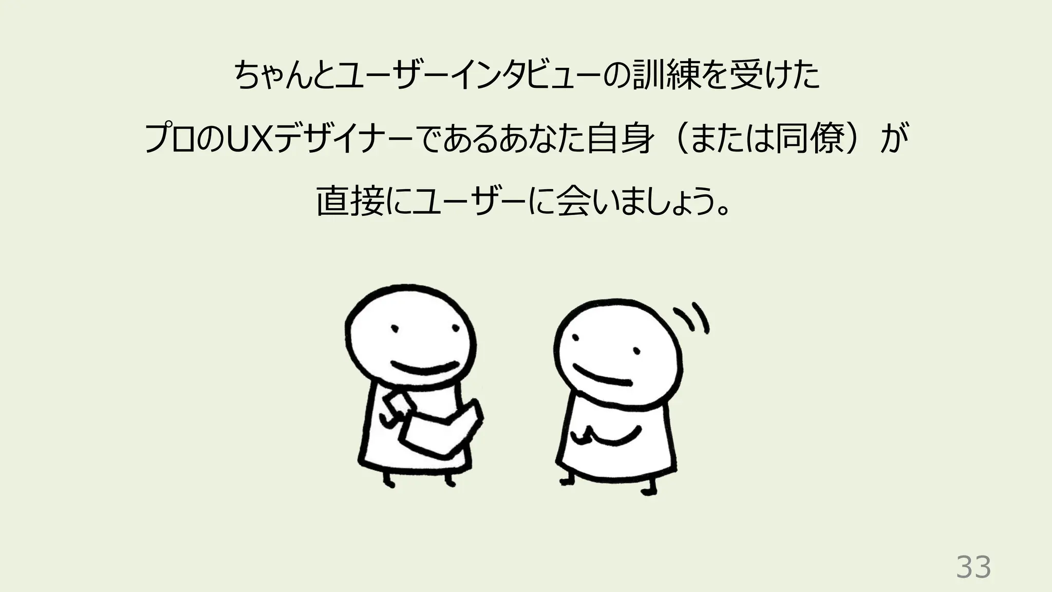 33
ちゃんとユーザーインタビューの訓練を受けた
プロのUXデザイナーであるあなた自身（または同僚）が
直接にユーザーに会いましょう。
 