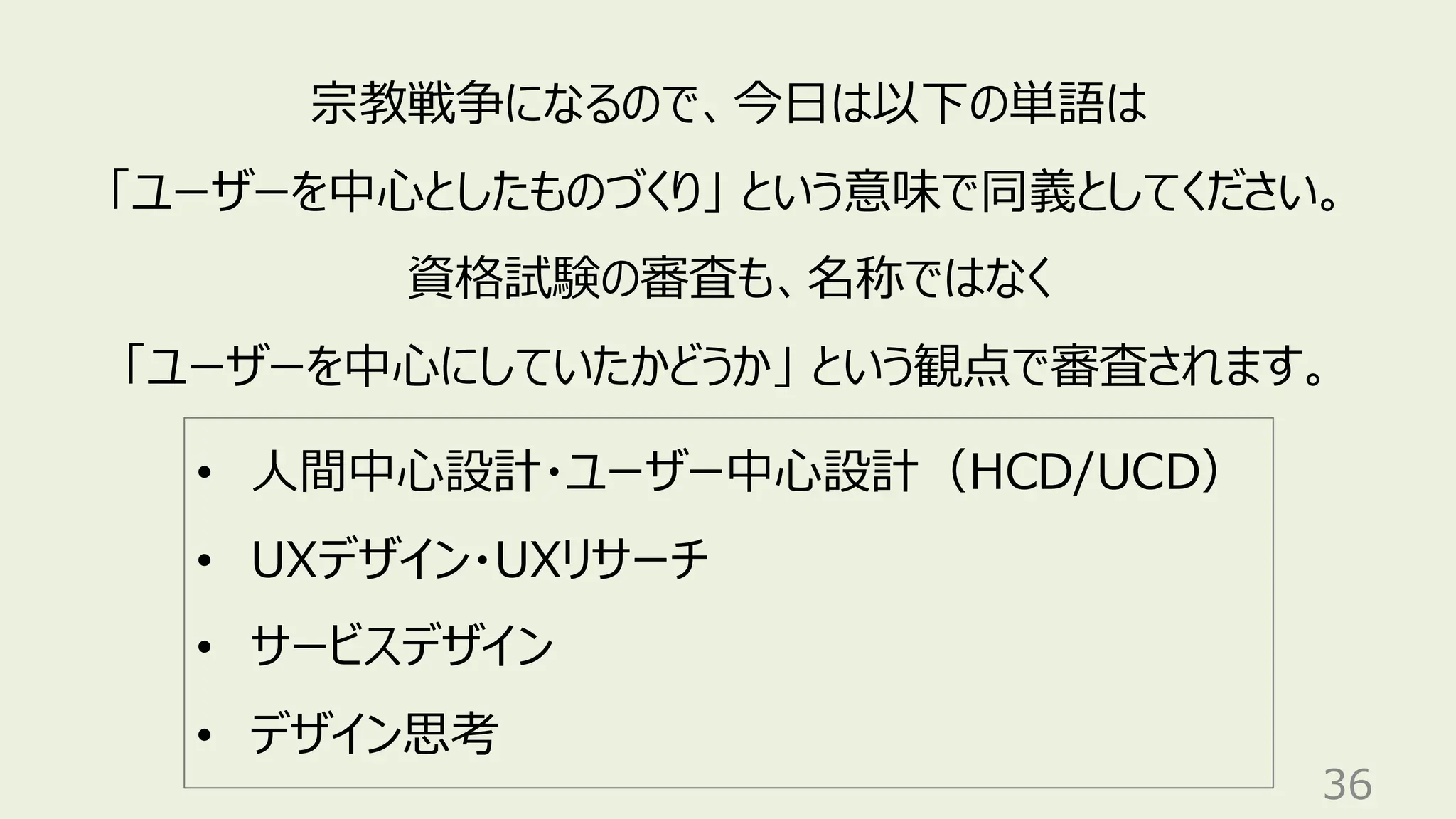 36
宗教戦争になるので、今日は以下の単語は
「ユーザーを中心としたものづくり」 という意味で同義としてください。
資格試験の審査も、名称ではなく
「ユーザーを中心にしていたかどうか」 という観点で審査されます。
• 人間中心設計・ユーザー中心設計（HCD/UCD）
• UXデザイン・UXリサーチ
• サービスデザイン
• デザイン思考
 