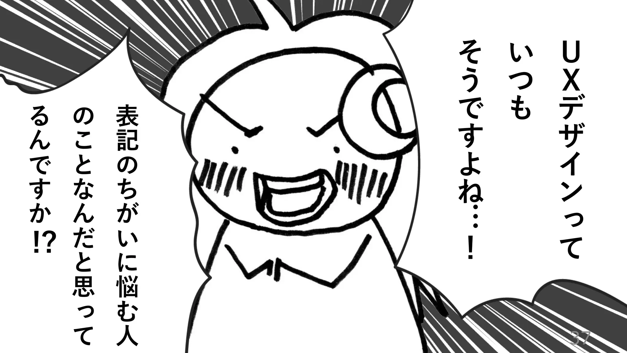 37
Ｕ
Ｘ
デ
ザ
イ
ン
っ
て
い
つ
も
そ
う
で
す
よ
ね
…
！
表
記
の
ち
が
い
に
悩
む
人
の
こ
と
な
ん
だ
と
思
っ
て
る
ん
で
す
か
!?
 