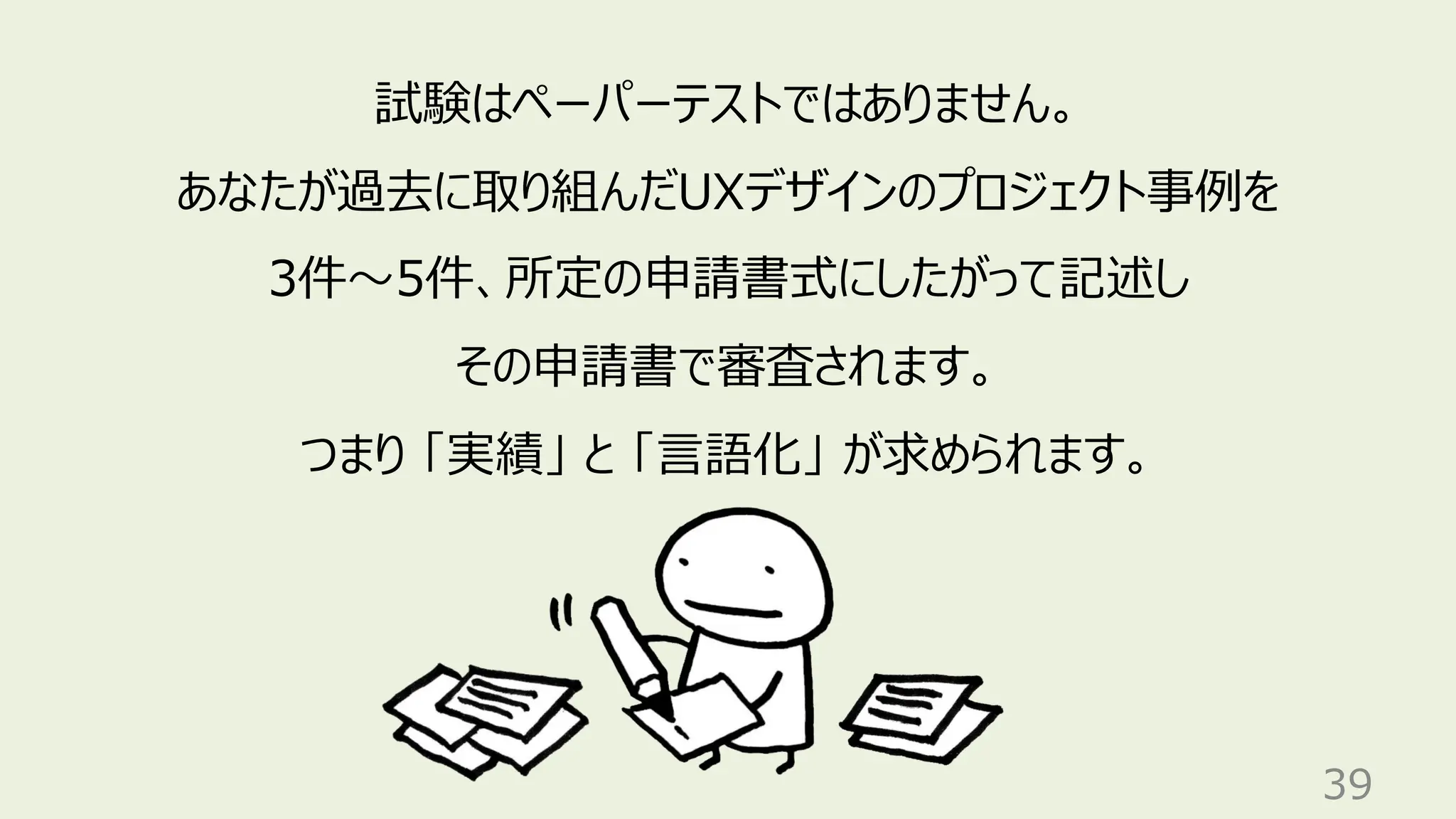 39
試験はペーパーテストではありません。
あなたが過去に取り組んだUXデザインのプロジェクト事例を
3件〜5件、所定の申請書式にしたがって記述し
その申請書で審査されます。
つまり 「実績」 と 「言語化」 が求められます。
 