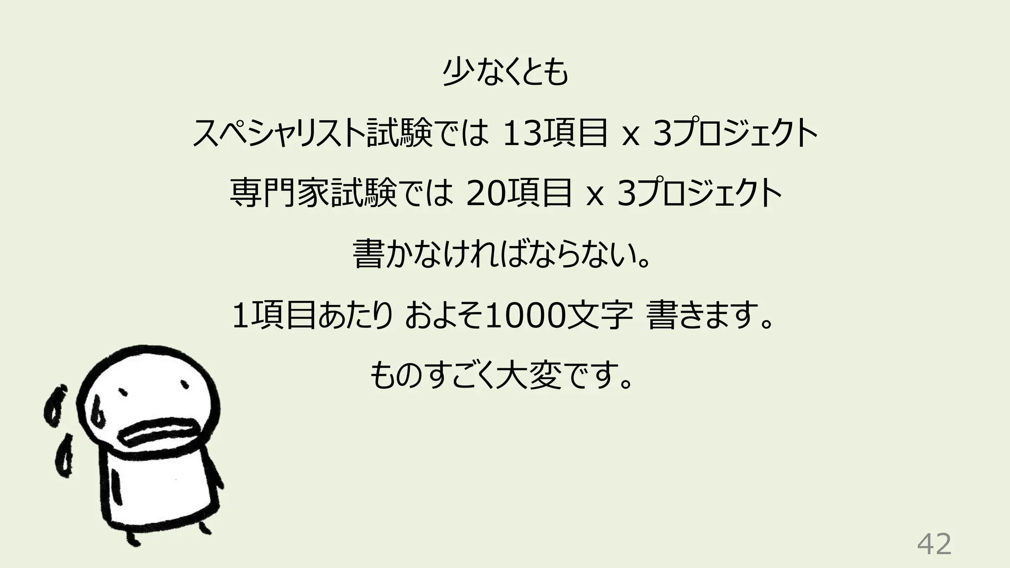 42
少なくとも
スペシャリスト試験では 13項目 x 3プロジェクト
専門家試験では 20項目 x 3プロジェクト
書かなければならない。
1項目あたり およそ1000文字 書きます。
ものすごく大変です。
 