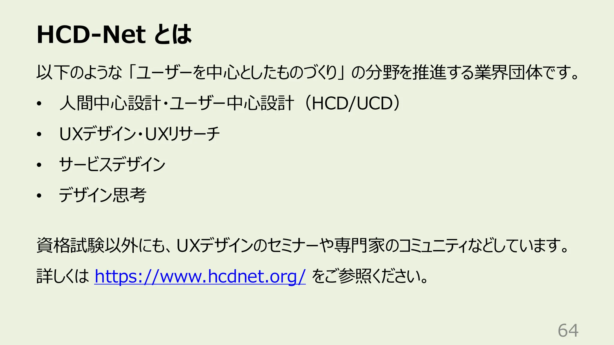 HCD-Net とは
64
以下のような 「ユーザーを中心としたものづくり」 の分野を推進する業界団体です。
• 人間中心設計・ユーザー中心設計（HCD/UCD）
• UXデザイン・UXリサーチ
• サービスデザイン
• デザイン思考
資格試験以外にも、UXデザインのセミナーや専門家のコミュニティなどしています。
詳しくは https://www.hcdnet.org/ をご参照ください。
 