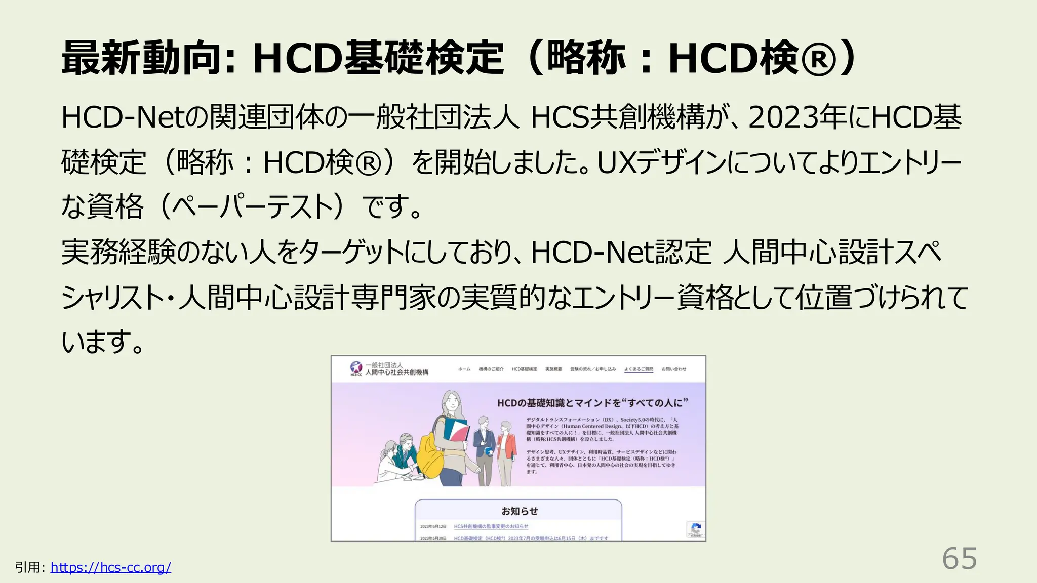 最新動向: HCD基礎検定（略称：HCD検®）
65
HCD-Netの関連団体の一般社団法人 HCS共創機構が、2023年にHCD基
礎検定（略称：HCD検®）を開始しました。UXデザインについてよりエントリー
な資格（ペーパーテスト）です。
実務経験のない人をターゲットにしており、HCD-Net認定 人間中心設計スペ
シャリスト・人間中心設計専門家の実質的なエントリー資格として位置づけられて
います。
引用: https://hcs-cc.org/
 