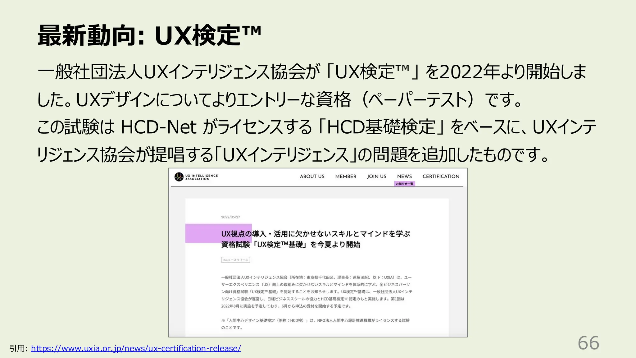 最新動向: UX検定
66
一般社団法人UXインテリジェンス協会が 「UX検定 」 を2022年より開始しま
した。UXデザインについてよりエントリーな資格（ペーパーテスト）です。
この試験は HCD-Net がライセンスする 「HCD基礎検定」 をベースに、UXインテ
リジェンス協会が提唱する「UXインテリジェンス」の問題を追加したものです。
引用: https://www.uxia.or.jp/news/ux-certification-release/
 