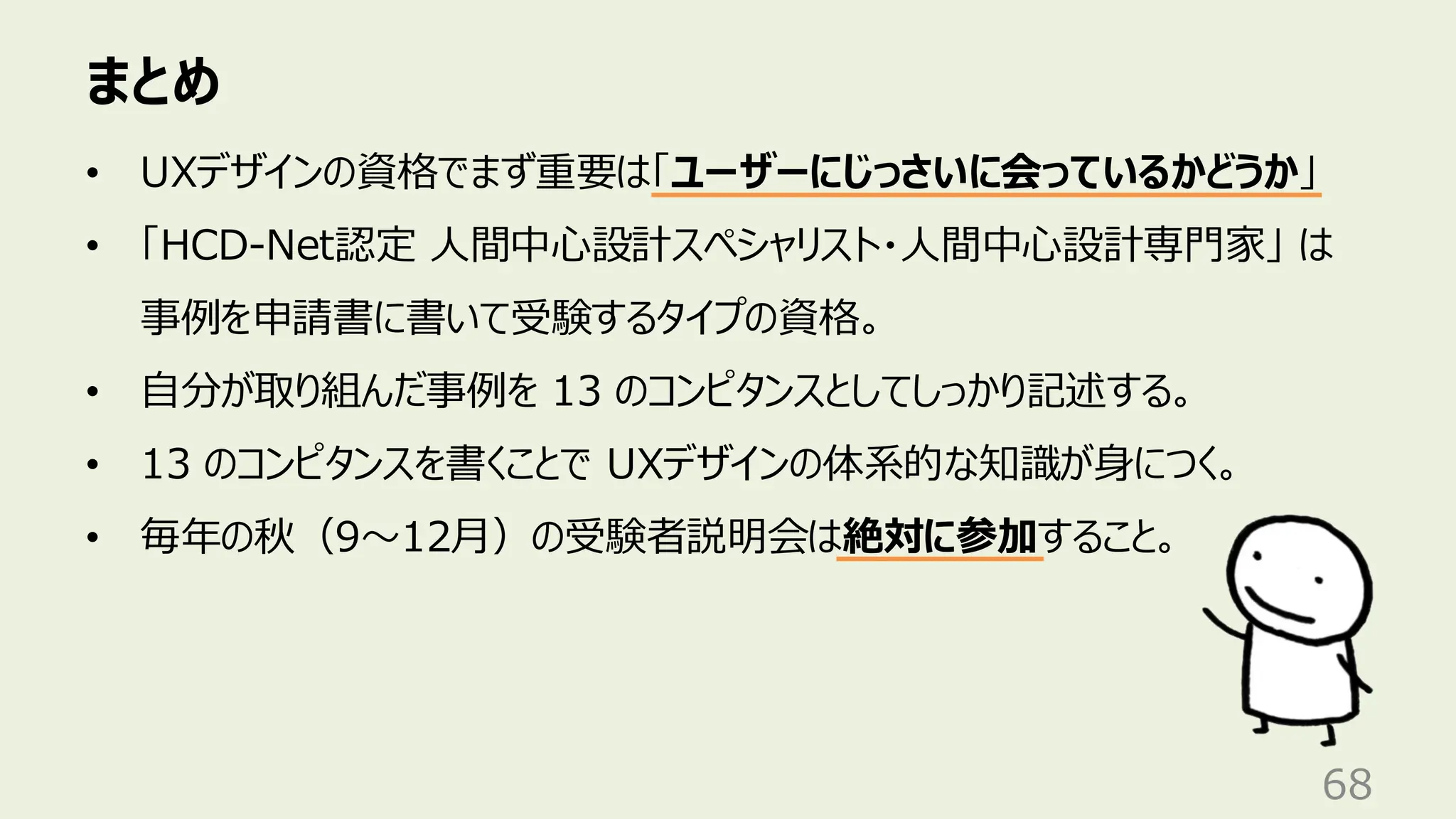 まとめ
68
• UXデザインの資格でまず重要は「ユーザーにじっさいに会っているかどうか」
• 「HCD-Net認定 人間中心設計スペシャリスト・人間中心設計専門家」 は
事例を申請書に書いて受験するタイプの資格。
• 自分が取り組んだ事例を 13 のコンピタンスとしてしっかり記述する。
• 13 のコンピタンスを書くことで UXデザインの体系的な知識が身につく。
• 毎年の秋（9〜12月）の受験者説明会は絶対に参加すること。
 