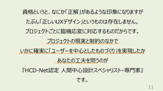 11
資格というと、なにか「正解」があるような印象になりますが
たぶん「正しいUXデザイン」というものは存在しません。
プロジェクトごとに臨機応変に対応するものだからです。
プロジェクトの現実と制約のなかで
いかに確実に「ユーザーを中心としたものづくり」を実現したか
あなたの工夫を問うのが
『HCD-Net認定 人間中心設計スペシャリスト・専門家』
です。
 