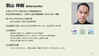 羽山 祥樹 @storywriter
2
日本ウェブデザイン株式会社 代表取締役CEO
特定非営利活動法人 人間中心設計推進機構（HCD-Net）理事
使いやすいプロダクトをつくる専門家
HCD-Net認定 人間中心設計専門家
Web業界に25年、AIシステムのプロダクトマネージャーとUXデザインを7年
主な実績など
2009年 日経パソコン 企業サイトランキング2009
日本の主要企業696サイト中、ユーザビリティ／アクセシビリティ分野で第3位
2011年 Webユーザビリティランキング2011 企業サイト編
日本の大手企業150サイト中、第4位
主な専門分野
ユーザーエクスペリエンス、人間中心設計、情報アーキテクチャ、アクセシビリティ、ライター
 