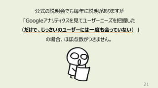 21
公式の説明会でも毎年に説明がありますが
「Googleアナリティクスを見てユーザーニーズを把握した
（だけで、じっさいのユーザーには一度も会っていない）」
の場合、ほぼ点数がつきません。
 