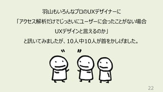 22
羽山もいろんなプロのUXデザイナーに
「アクセス解析だけでじっさいにユーザーに会ったことがない場合
UXデザインと言えるのか」
と訊いてみましたが、10人中10人が首をかしげました。
 