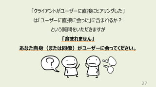 27
「クライアントがユーザーに直接にヒアリングした」
は「ユーザーに直接に会った」に含まれるか？
という質問をいただきますが
「含まれません」
あなた自身（または同僚）がユーザーに会ってください。
 