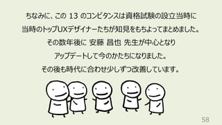 58
ちなみに、この 13 のコンピタンスは資格試験の設立当時に
当時のトップUXデザイナーたちが知見をもちよってまとめました。
その数年後に 安藤 昌也 先生が中心となり
アップデートして今のかたちになりました。
その後も時代に合わせ少しずつ改善しています。
 
