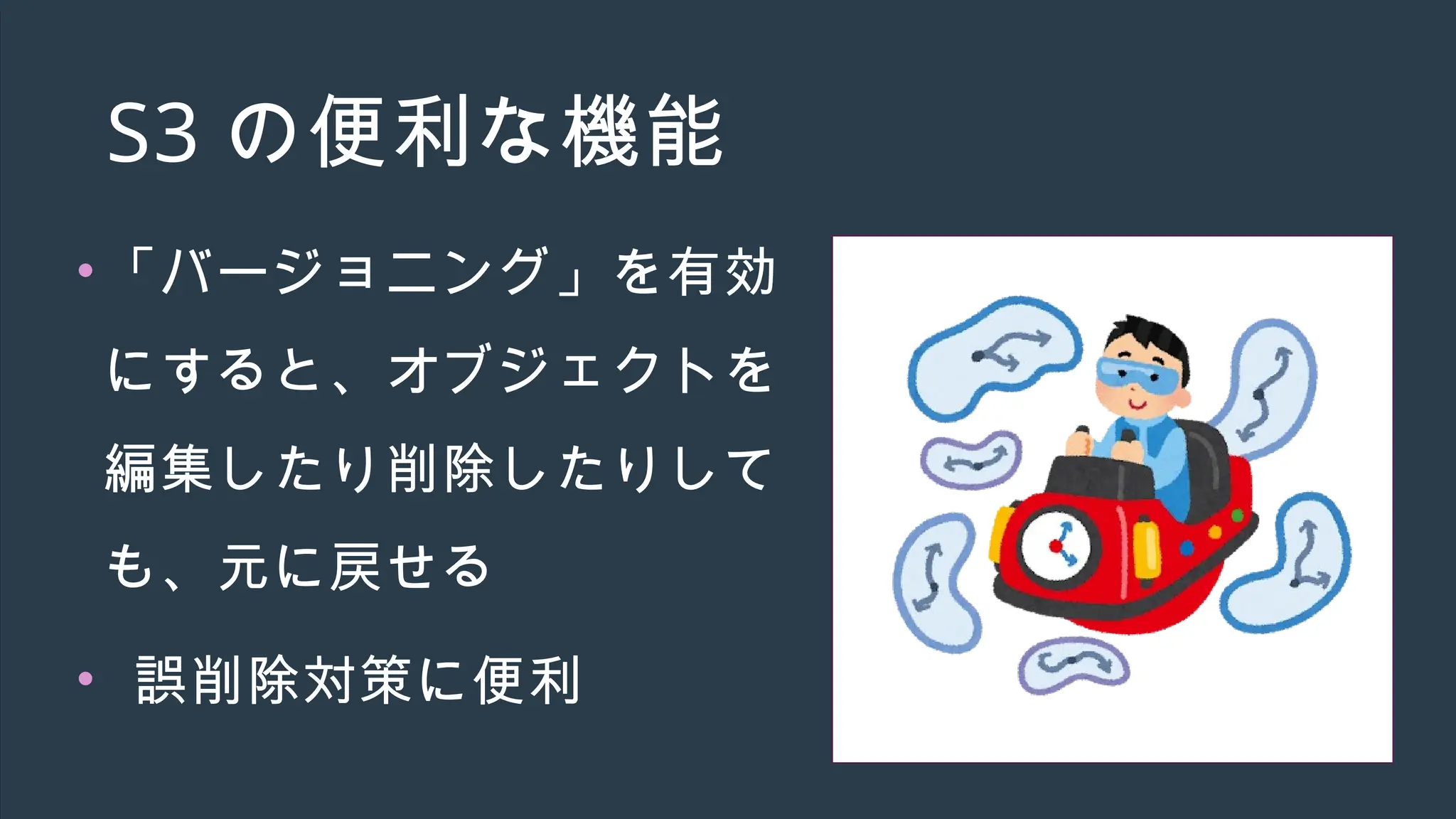 S3 の便利な機能
•「バージョニング」を有効
にすると、オブジェクトを
編集したり削除したりして
も、元に戻せる
• 誤削除対策に便利
 