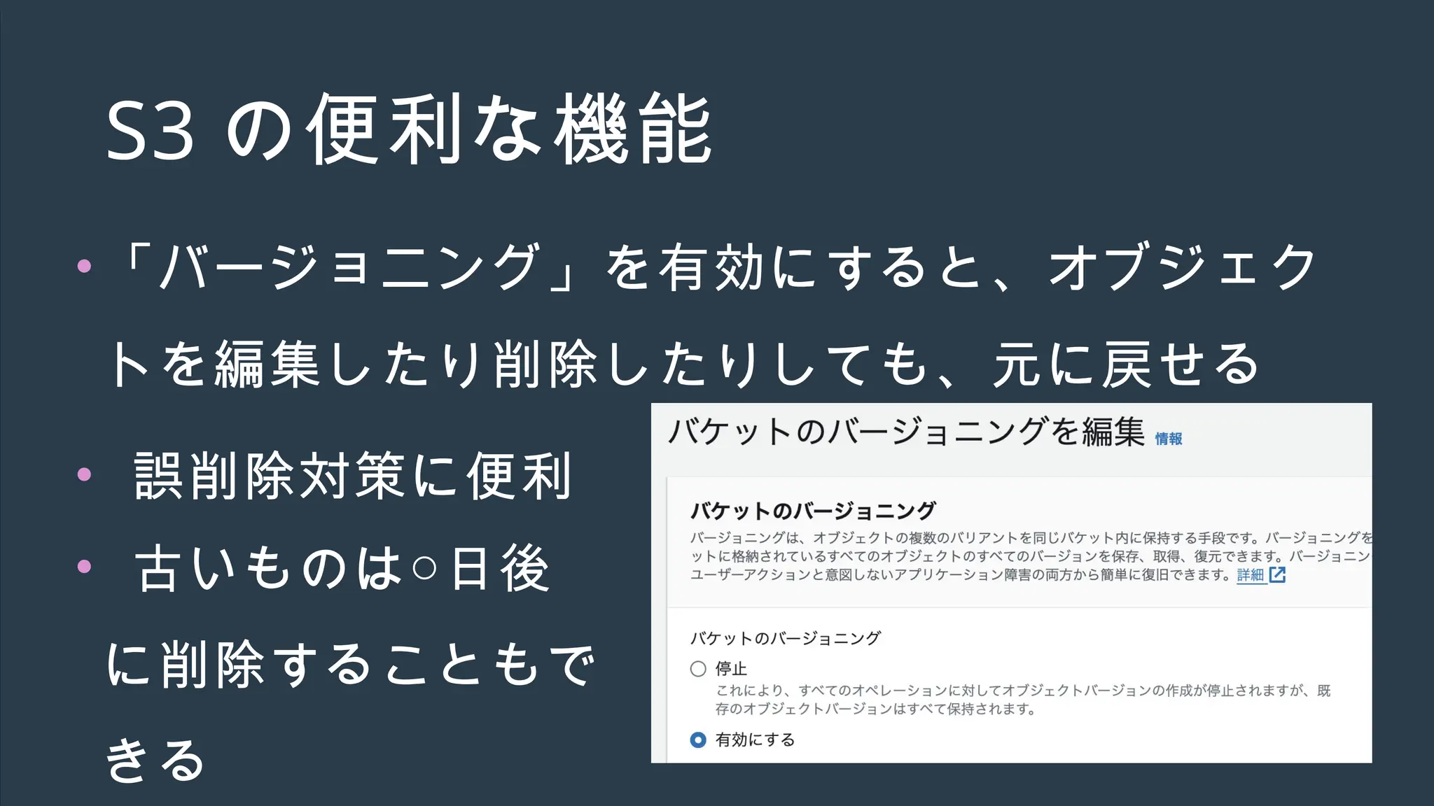 S3 の便利な機能
•「バージョニング」を有効にすると、オブジェク
トを編集したり削除したりしても、元に戻せる
• 誤削除対策に便利
• 古いものは○日後
に削除することもで
きる
 