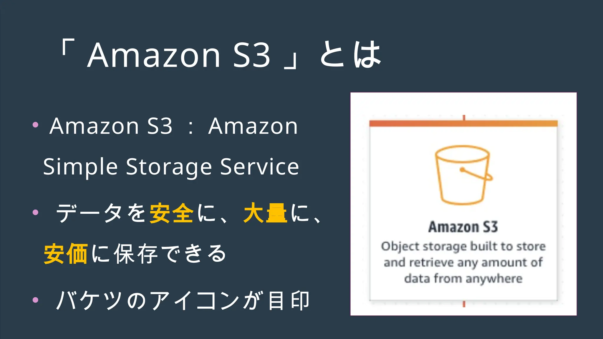 「 Amazon S3 」とは
• Amazon S3 ： Amazon
Simple Storage Service
• データを安全に、大量に、
安価に保存できる
• バケツのアイコンが目印
 