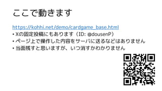 ここで動きます
https://kohhi.net/demo/cardgame_base.html
• Xの固定投稿にもあります（ID: @dousenP）
• ページ上で操作した内容をサーバに送るなどはありません
• 当面残すと思いますが、いつ消すかわかりません
 