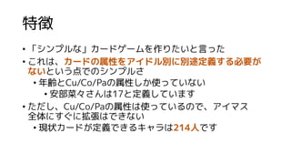 特徴
• 「シンプルな」カードゲームを作りたいと言った
• これは、カードの属性をアイドル別に別途定義する必要が
ないという点でのシンプルさ
• 年齢とCu/Co/Paの属性しか使っていない
• 安部菜々さんは17と定義しています
• ただし、Cu/Co/Paの属性は使っているので、アイマス
全体にすぐに拡張はできない
• 現状カードが定義できるキャラは214人です
 