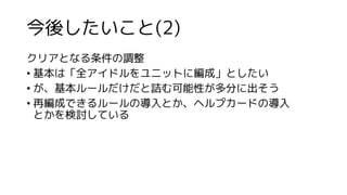 今後したいこと(2)
クリアとなる条件の調整
• 基本は「全アイドルをユニットに編成」としたい
• が、基本ルールだけだと詰む可能性が多分に出そう
• 再編成できるルールの導入とか、ヘルプカードの導入
とかを検討している
 