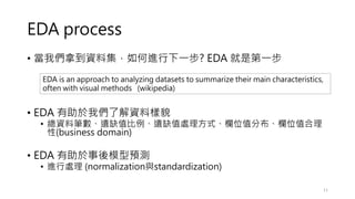 EDA process
• 當我們拿到資料集，如何進行下一步? EDA 就是第一步
• EDA 有助於我們了解資料樣貌
• 總資料筆數、遺缺值比例、遺缺值處理方式、欄位值分布、欄位值合理
性(business domain)
• EDA 有助於事後模型預測
• 進行處理 (normalization與standardization)
11
EDA is an approach to analyzing datasets to summarize their main characteristics,
often with visual methods (wikipedia)
 