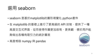 選用 seaborn
• seaborn 是基於matplotlib的圖形視覺化 python套件
• 在 matplotlib 的基礎上進行了更高級的 API 封裝，提供了一種
高度交互式界面，從而使得作圖更加容易、更美觀，便於用戶能
夠做出各種有吸引力的統計圖表
• 高度相容 numpy 與 pandas
18
 