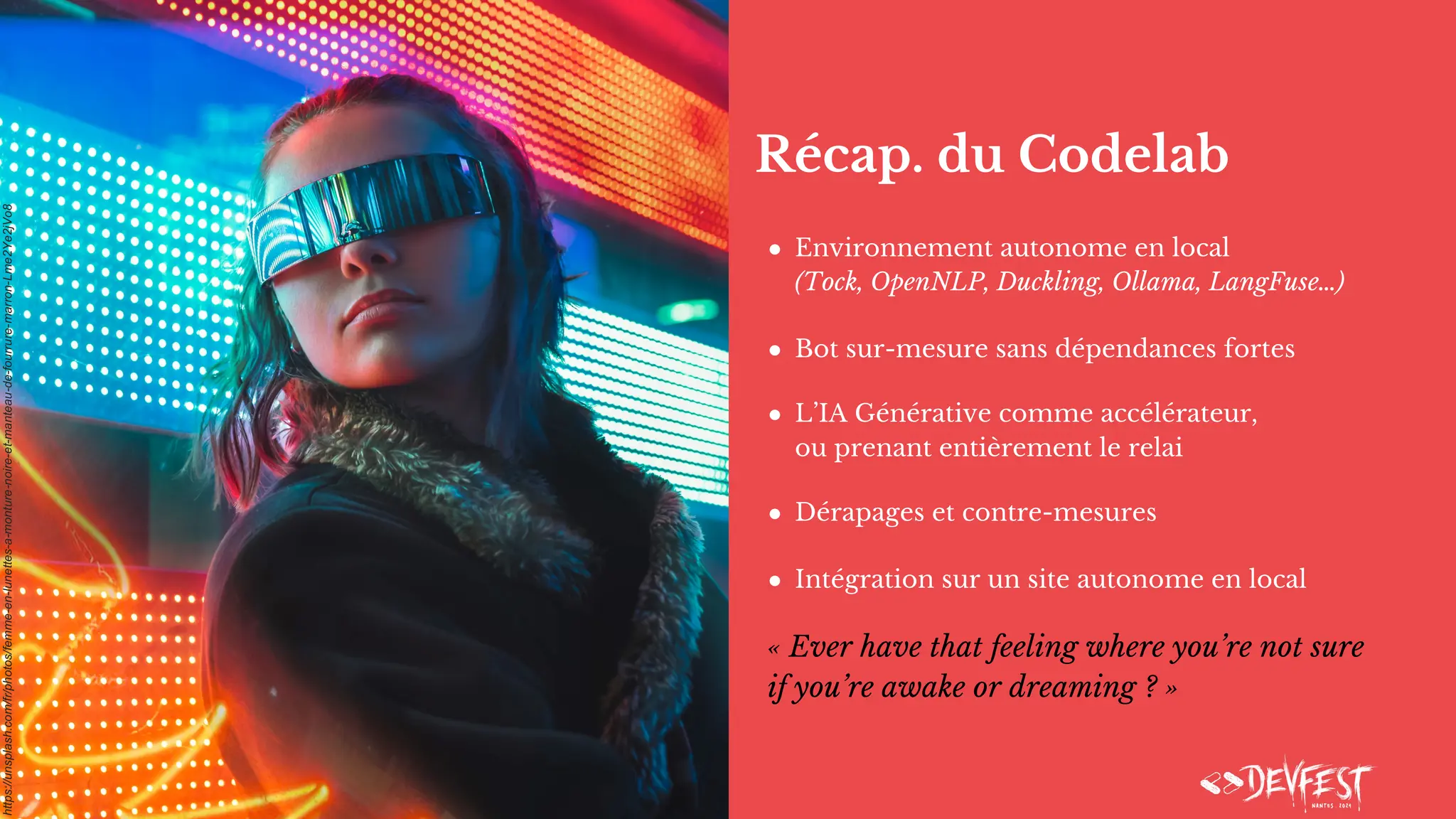 Récap. du Codelab
● Environnement autonome en local
(Tock, OpenNLP, Duckling, Ollama, LangFuse…)
● Bot sur-mesure sans dépendances fortes
● L’IA Générative comme accélérateur,
ou prenant entièrement le relai
● Dérapages et contre-mesures
● Intégration sur un site autonome en local
« Ever have that feeling where you’re not sure
if you’re awake or dreaming ? »
https://unsplash.com/fr/photos/femme-en-lunettes-a-monture-noire-et-manteau-de-fourrure-marron-Lme2Ye2jVo8
 