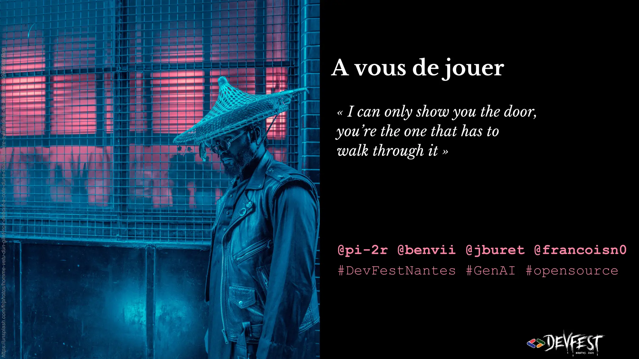 A vous de jouer
« I can only show you the door,
you’re the one that has to
walk through it »
@pi-2r @benvii @jburet @francoisn0
#DevFestNantes #GenAI #opensource
https://unsplash.com/fr/photos/homme-vetu-dun-gilet-noir-debout-a-cote-dune-moustiquaire-a-lexterieur-du-batiment-lx9RWIg1Rdg
 
