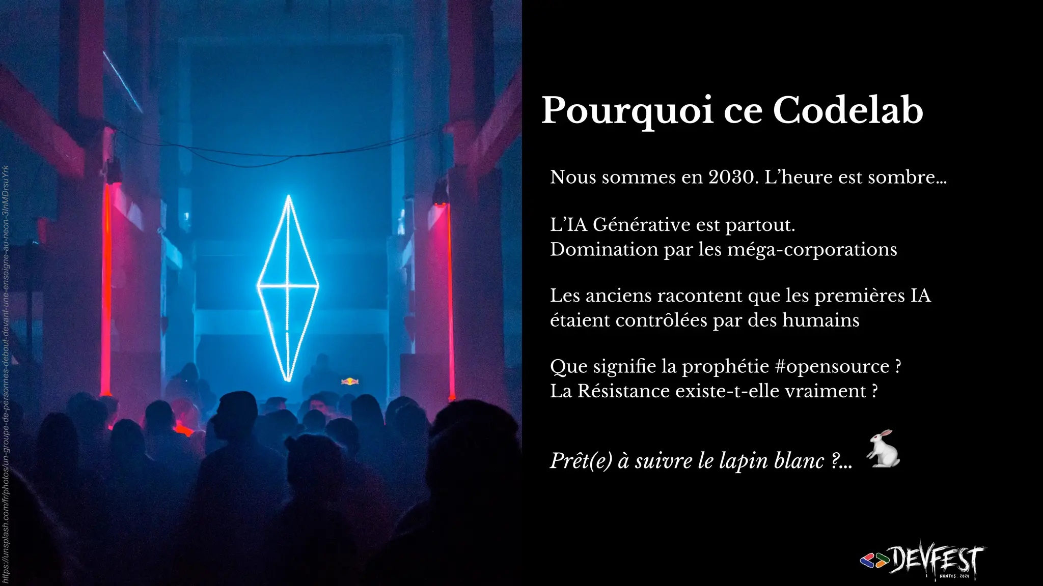 Pourquoi ce Codelab
Nous sommes en 2030. L’heure est sombre…
L’IA Générative est partout.
Domination par les méga-corporations
Les anciens racontent que les premières IA
étaient contrôlées par des humains
Que signiﬁe la prophétie #opensource ?
La Résistance existe-t-elle vraiment ?
Prêt(e) à suivre le lapin blanc ?…
🐇
https://unsplash.com/fr/photos/un-groupe-de-personnes-debout-devant-une-enseigne-au-neon-3InMDrsuYrk
 