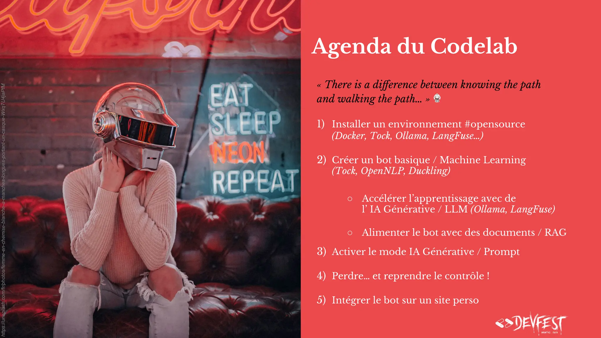 Agenda du Codelab
« There is a diﬀerence between knowing the path
and walking the path… » 🥋
1) Installer un environnement #opensource
(Docker, Tock, Ollama, LangFuse…)
2) Créer un bot basique / Machine Learning
(Tock, OpenNLP, Duckling)
○ Accélérer l’apprentissage avec de
l’ IA Générative / LLM (Ollama, LangFuse)
○ Alimenter le bot avec des documents / RAG
3) Activer le mode IA Générative / Prompt
4) Perdre… et reprendre le contrôle !
5) Intégrer le bot sur un site perso
https://unsplash.com/fr/photos/femme-en-chemise-blanche-a-manches-longues-portant-un-casque-Wxq7U4jaPfM
 