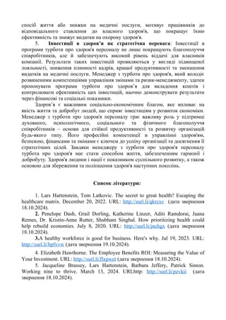 спосіб життя або знижки на медичні послуги, мотивує працівників до
відповідального ставлення до власного здоров'я, що покращує їхню
ефективність та знижує видатки на охорону здоров'я.
5. Інвестиції в здоров’я як стратегічна перевага: Інвестиції в
програми турботи про здоров'я персоналу не лише покращують благополуччя
співробітників, але й забезпечують високий рівень віддачі для власників
компанії. Результати таких інвестицій проявляються у вигляді підвищеної
лояльності, зниження плинності кадрів, кращої продуктивності та зменшення
видатків на медичні послуги. Менеджер з турботи про здоров'я, який володіє
розвиненими компетенціями управління змінами та ризик-менеджменту, здатен
пропонувати програми турботи про здоров’я для вкладення коштів і
контролювати ефективність цих інвестицій, наочно демонструвати результати
через фінансові та соціальні показники.
Здоров’я є важливим соціально-економічним благом, яке впливає на
якість життя та добробут людей, що сприяє інвестиціям у розвиток економіки.
Менеджер з турботи про здоров'я персоналу грає важливу роль у підтримці
духовного, психологічного, соціального та фізичного благополуччя
співробітників – основи для стійкої продуктивності та розвитку організацій
будь-якого типу. Його професійні компетенції в управлінні здоров'ям,
безпекою, фінансами та змінами є ключем до успіху організації та досягнення її
стратегічних цілей. Завдяки менеджеру з турботи про здоров'я персоналу
турбота про здоров'я має стати способом життя, забезпеченням гармонії і
добробуту. Здоров'я людини і нації є показником суспільного розвитку, а також
основою для збереження та поліпшення здоров'я наступних поколінь.
Список літератури:
1. Lars Hartenstein, Tom Latkovic. The secret to great health? Escaping the
healthcare matrix. December 20, 2022. URL: http://surl.li/qkrcxv (дата звернення
18.10.2024).
2. Penelope Dash, Grail Dorling, Katherine Linzer, Aditi Ramdorai, Jaana
Remes, Dr. Kristin-Anne Rutter, Shubham Singhal. How prioritizing health could
help rebuild economies. July 8, 2020. URL: http://surl.li/jnchgx (дата звернення
18.10.2024).
3.A healthy workforce is good for business. Here's why. Jul 19, 2023. URL:
http://surl.li/bpfvvw (дата звернення 19.10.2024).
4. Elizabeth Hawthorne. The Employee Benefits ROI: Measuring the Value of
Your Investment. URL: http://surl.li/flxpwet (дата звернення 18.10.2024).
5. Jacqueline Brassey, Lars Hartenstein, Barbara Jeffery, Patrick Simon.
Working nine to thrive. March 13, 2024. URLhttp: http://surl.li/pzvkii (дата
звернення 18.10.2024).
 
