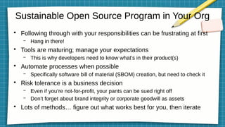 Sustainable Open Source Program in Your Org
●
Following through with your responsibilities can be frustrating at first
– Hang in there!
●
Tools are maturing; manage your expectations
– This is why developers need to know what’s in their product(s)
●
Automate processes when possible
– Specifically software bill of material (SBOM) creation, but need to check it
●
Risk tolerance is a business decision
– Even if you’re not-for-profit, your pants can be sued right off
– Don’t forget about brand integrity or corporate goodwill as assets
●
Lots of methods… figure out what works best for you, then iterate
 