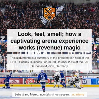 Sebastiano Mereu, sportsbusinessresearch.academy
Look, feel, smell; how a
captivating arena experience
works (revenue) magic
This slidumente is a summary of the presentation held at the
E.H.C. Hockey Business Forum, 30 October 2024 at the SAP
Garden in Munich, Germany.
 