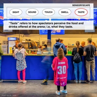 Photo: evz.ch, 2024
SIGHT SOUND TOUCH SMELL TASTE
SENSORYSCAPE
“Taste” refers to how spectators perceive the food and
drinks offered at the arena; i.e, what they taste.
13 / 40
 