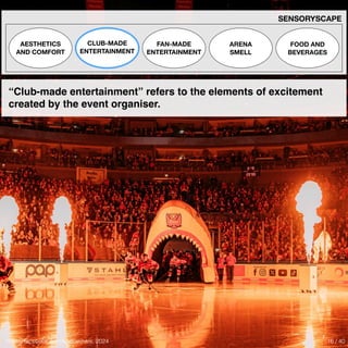 Photo: facebook.com/koelnerhaie, 2024
SENSORYSCAPE
AESTHETICS
AND COMFORT
CLUB-MADE
ENTERTAINMENT
FAN-MADE
ENTERTAINMENT
ARENA
SMELL
FOOD AND
BEVERAGES
“Club-made entertainment” refers to the elements of excitement
created by the event organiser.
16 / 40
 