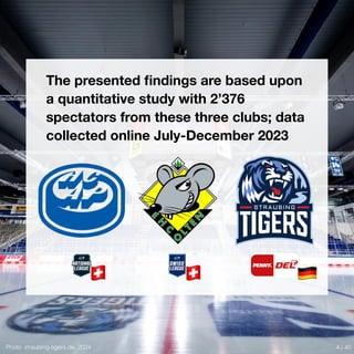 Photo: straubing-tigers.de, 2024
🇨🇭 🇨🇭 🇩🇪
The presented
fi
ndings are based upon
a quantitative study with 2’376
spectators from these three clubs; data
collected online July-December 2023
4 / 40
 