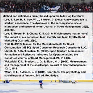 Method and de
fi
nitions mainly based upon the following literature:
- Lee, S., Lee, H. J., Seo, W. J., & Green, C. (2012). A new approach to
stadium experience: The dynamics of the sensoryscape, social
interaction, and sense of home. Journal of Sport Management, 26(6),
490-505.
- Lee, S., Heere, B., & Chung, K. S. (2013). Which senses matter more?
The impact of our senses on team identity and team loyalty. Sport
Marketing Quarterly, 22(4).
- Trail, G. (2012). Manual for the Motivation Scale for Sport
Consumption (MSSC). Sport Consumer Research Consultants LLC.
- Uhrich, S., & Benkenstein, M. (2010). Sport Stadium Atmosphere:
Formative and Re
fl
ective Indicators for Operationalizing the
Construct. Journal of Sport Management, 24, 211-237.
- Wake
fi
eld, K. L., Blodgett, J. G., & Sloan, H. J. (1996). Measurement
and management of the sportscape. Journal of Sport Management,
10(1), 15-31.
- Wann, D. L., & James, J. D. (2019). Sport fans: The psychology and
social impact of fandom. 2nd ed. Routledge.
Appendix
 