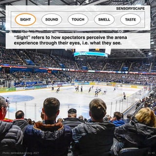 Photo: zentralplus.ch/zvg, 2021
SIGHT SOUND TOUCH SMELL TASTE
SENSORYSCAPE
“Sight” refers to how spectators perceive the arena
experience through their eyes, i.e. what they see.
9 / 40
 