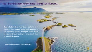 Let’s build bridges to connect “siloes” of interest…
Query federation describes a collection of
features that enable users and systems to
run queries against multiple siloed data
sources without needing to migrate all data
to a unified system.
Federated Queries are these BRIDGES
 