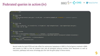 Federated queries in action (iv)
CIKG
+ +
WITH "PTEN" AS gene
CALL {
USE fabric.bikg
WITH gene
MATCH (gt:GeneTarget{default_label:gene})-[hl:HAS_LINK]->(se:SideEffect{default_id:"HP:0002089"}) //Pulmonary hypoplasia
RETURN hl, se
}
CALL {
USE fabric.cikg
WITH gene
MATCH (trial:TrialRecord)<-[tit:testedInTrial]-(dr:DrugRecord)-[hdgt:hasDugGeneTarget]->(dgt:DrugGeneTarget{name:gene})
RETURN trial, tit, dr, hdgt
}
CALL {
USE fabric.reactome
WITH gene
MATCH path=(p:TopLevelPathway{isInDisease:False})-[:hasEvent*]->(rle:ReactionLikeEvent),
(rle)-[:input|output|catalystActivity|physicalEntity|regulatedBy|regulator|hasComponent|hasMember|hasCandidate*]-
>(pe:PhysicalEntity),
(pe)-[:referenceEntity]->(re:ReferenceSequence)
WHERE gene IN re.name
RETURN nodes(path), relationships(path)
}
RETURN *
Bound nodes for both PTEN and side effect for pulmonary hypoplasia in BIKG to find all genes involved in BIKG
and travers to CIKG to find all related trials and all biological physical entities from Reactome as well as
reactions, pathways and areas of biology plus the role the gene plays in these events.
 