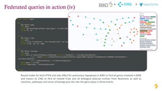 Federated queries in action (iv)
WITH "PTEN" AS gene
CALL {
USE fabric.bikg
WITH gene
MATCH (gt:GeneTarget{default_label:gene})-[hl:HAS_LINK]->(se:SideEffect{default_id:"HP:0002089"}) //Pulmonary hypoplasia
RETURN hl, se
}
CALL {
USE fabric.cikg
WITH gene
MATCH (trial:TrialRecord)<-[tit:testedInTrial]-(dr:DrugRecord)-[hdgt:hasDugGeneTarget]->(dgt:DrugGeneTarget{name:gene})
RETURN trial, tit, dr, hdgt
}
CALL {
USE fabric.reactome
WITH gene
MATCH path=(p:TopLevelPathway{isInDisease:False})-[:hasEvent*]->(rle:ReactionLikeEvent),
(rle)-[:input|output|catalystActivity|physicalEntity|regulatedBy|regulator|hasComponent|hasMember|hasCandidate*]-
>(pe:PhysicalEntity),
(pe)-[:referenceEntity]->(re:ReferenceSequence)
WHERE gene IN re.name
RETURN nodes(path), relationships(path)
}
RETURN *
CIKG
+ +
Bound nodes for both PTEN and side effect for pulmonary hypoplasia in BIKG to find all genes involved in BIKG
and travers to CIKG to find all related trials and all biological physical entities from Reactome as well as
reactions, pathways and areas of biology plus the role the gene plays in these events.
 
