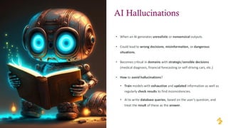 • When an AI generates unrealistic or nonsensical outputs.
• Could lead to wrong decisions, misinformation, or dangerous
situations.
• Becomes critical in domains with strategic/sensible decisions
(medical diagnosis, financial forecasting or self-driving cars, etc.)
• How to avoid hallucinations?
• Train models with exhaustive and updated information as well as
regularly check results to find inconsistencies.
• AI to write database queries, based on the user’s question, and
treat the result of these as the answer.
AI Hallucinations
 