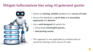 Mitigate hallucinations bias using AI-generated queries
• Query an existing, reliable database as a source of truth.
• Ensure the database is up-to-date and accurately
represents the domain.
• Use a well-designed AI system for:
• Generating meaningful queries .
• Interpreting results.
• This approach is not applicable to creative tasks or
scenarios lacking a strict source of truth.
 