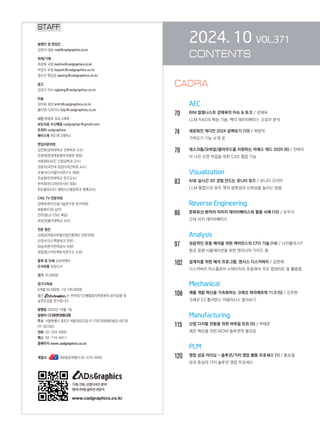 2024. 10 VOL.371
CONTENTS
		 AEC
70		 BIM 칼럼니스트 강태욱의 이슈  토크 / 강태욱
		
LLM RAG의 핵심 기술, 벡터 데이터베이스 크로마 분석
74		 새로워진 캐디안 2024 살펴보기 (10) / 최영석
		 가져오기 기능 소개 Ⅱ
78		 데스크톱/모바일/클라우드를 지원하는 아레스 캐드 2025 (6) / 천벼리
		 더 나은 도면 작업을 위한 CAD 협업 기능
		 Visualization
83		 AI로 실시간 3D 경험 만드는 유니티 뮤즈 / 유니티 코리아
		 LLM 통합으로 뮤즈 챗의 정확성과 신뢰성을 높이는 방법
		 Reverse Engineering
86		 문화유산 분야의 이미지 데이터베이스와 활용 사례 (10) / 유우식
		 근대 서지 데이터베이스
Analysis
97 성공적인 유동 해석을 위한 케이던스의 CFD 기술 (14) / 나인플러스IT
		 항공 음향 시뮬레이션을 위한 엔지니어 가이드 Ⅲ
102 설계자를 위한 해석 프로그램, 앤시스 디스커버리 / 김현재
		 디스커버리 익스플로어 스테이지의 유동해석 주요 업데이트 및 활용법
Mechanical
108 제품 개발 혁신을 가속화하는 크레오 파라메트릭 11.0 (5) / 김주현
		 크레오 EZ 톨러런스 어낼리시스 알아보기
		 Manufacturing
115 산업 디지털 전환을 위한 버추얼 트윈 (5) / 박태준
		 제조 혁신을 위한 MOM 솔루션의 필요성
		 PLM
120 영업 성공 리더십 - 솔루션/가치 영업 활동 프로세스 (1) / 홍승철
		 성과 중심의 가치 솔루션 영업 프로세스
STAFF
발행인 겸 편집인
김영석 대표 mail@cadgraphics.co.kr
취재/기획
최경화 국장 kwchoi@cadgraphics.co.kr
박경수 부장 kspark@cadgraphics.co.kr
정수진 편집장 sjeong@cadgraphics.co.kr
광고
강성구 이사 sgkang@cadgraphics.co.kr
미술
김미희 과장 kmh@cadgraphics.co.kr
홍다연 디자이너 hdy@cadgraphics.co.kr
사진 왕명호 포토그래퍼
보도자료 수신메일 cadgraphpr@gmail.com
트위터 cadgraphics
페이스북 캐드앤그래픽스
편집자문위원
김인한(경희대학교 건축학과 교수)
문영래(문영래정형외과병원 원장)
서효원(KAIST 산업공학과 교수)
장중식(국민대 공업디자인학과 교수)
조형식(디지털지식연구소 대표)
주승환(인하대학교 연구교수)
한석희(린디자인아시아 대표)
한순흥(KAIST 해양시스템공학과 명예교수)
CNG TV 전문위원
강태욱(한국건설기술연구원 연구위원)
류용효(디원 상무)
안무정(LG CNS 책임)
최성권(홍익대학교 교수)
전문 필진
김명섭(자동차부품산업진흥재단 전문위원)
신경수(코스펙빔테크 전무)
양승규(한국전력공사 차장)
정일영(스마트팩토리연구소 소장)
출력 및 인쇄 교보피앤비
도서유통 성운도서
정가 10,000원
정기구독료
6개월 52,000원, 1년 100,000원
월간 는 한국정기간행물윤리위원회의 윤리강령 및
실천요강을 준수합니다.
발행일 2024년 10월 1일
발행처 (주)이엔지미디어
주소  서울특별시 종로구 세종대로23길 47 (미도파광화문빌딩) 607호
(우:03182)
전화  02-333-6900
팩스  02-774-6911
홈페이지 www.cadgraphics.co.kr
계열사      BB항공여행사 02-319-4000
기계,건축,산업디자인분야
엔지니어링솔루션전문지
www.cadgraphics.co.kr
CADPIA
 