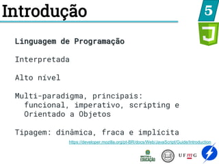 Introdução 5
Linguagem de Programação
Interpretada
Alto nível
Multi-paradigma, principais:
funcional, imperativo, scripting e
Orientado a Objetos
Tipagem: dinâmica, fraca e implícita
https://developer.mozilla.org/pt-BR/docs/Web/JavaScript/Guide/Introduction
 